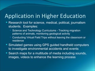 Application in Higher Education
 Research tool for science, medical, political, journalism
  students. Examples:
    Science and Technology Curriculums - Tracking migration
     patterns of animals, monitoring geological activity
    Conducting Virtual Field Trips without leaving the classroom or
     residence
 Simulated games using GPS guided handheld computers
  to investigate environmental accidents and events
 Search maps for a multitude of media including sounds,
  images, videos to enhance the learning process
 