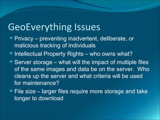 GeoEverything Issues
 Privacy – preventing inadvertent, deliberate, or
  malicious tracking of individuals
 Intellectual Property Rights – who owns what?
 Server storage – what will the impact of multiple files
  of the same images and data be on the server. Who
  cleans up the server and what criteria will be used
  for maintenance?
 File size – larger files require more storage and take
  longer to download
 