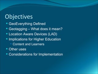 Objectives
 GeoEverything Defined
 Geotagging – What does it mean?
 Location Aware Devices (LAD)
 Implications for Higher Education
   Content and Learners
 Other uses
 Considerations for Implementation
 