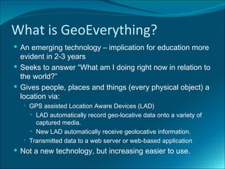 What is GeoEverything?
 An emerging technology – implication for education more
  evident in 2-3 years
 Seeks to answer “What am I doing right now in relation to
  the world?”
 Gives people, places and things (every physical object) a
  location via:
   GPS assisted Location Aware Devices (LAD)
     LAD automatically record geo-locative data onto a variety of
      captured media.
     New LAD automatically receive geolocative information.

   Transmitted data to a web server or web-based application

 Not a new technology, but increasing easier to use.
 