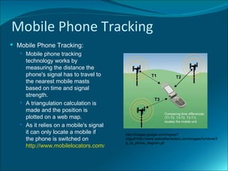 Mobile Phone Tracking
 Mobile Phone Tracking:
    Mobile phone tracking
     technology works by
     measuring the distance the
     phone's signal has to travel to
     the nearest mobile masts
     based on time and signal
     strength.
    A triangulation calculation is
     made and the position is
     plotted on a web map.
    As it relies on a mobile's signal
     it can only locate a mobile if       http://images.google.com/imgres?
     the phone is switched on.            imgurl=http://www.websafecrackerz.com/images/furniture/3
                                          g_us_phone_diagram.gif
     http://www.mobilelocators.com/how.php
 