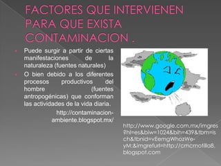    Puede surgir a partir de ciertas
    manifestaciones          de      la
    naturaleza (fuentes naturales)
   O bien debido a los diferentes
    procesos       productivos      del
    hombre                     (fuentes
    antropogénicas) que conforman
    las actividades de la vida diaria.
                 http://contaminacion-
               ambiente.blogspot.mx/
                                          http://www.google.com.mx/imgres
                                          ?hl=es&biw=1024&bih=439&tbm=is
                                          ch&tbnid=vEemgWhozWe-
                                          yM:&imgrefurl=http://cmcmotilla8.
                                          blogspot.com
 