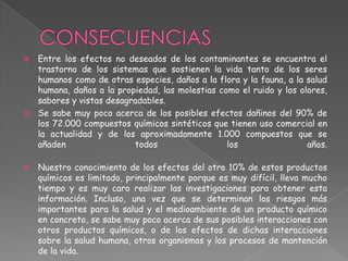  Entre los efectos no deseados de los contaminantes se encuentra el
  trastorno de los sistemas que sostienen la vida tanto de los seres
  humanos como de otras especies, daños a la flora y la fauna, a la salud
  humana, daños a la propiedad, las molestias como el ruido y los olores,
  sabores y vistas desagradables.
 Se sabe muy poco acerca de los posibles efectos dañinos del 90% de
  los 72.000 compuestos químicos sintéticos que tienen uso comercial en
  la actualidad y de los aproximadamente 1.000 compuestos que se
  añaden                 todos                  los                 años.

   Nuestro conocimiento de los efectos del otro 10% de estos productos
    químicos es limitado, principalmente porque es muy difícil, lleva mucho
    tiempo y es muy caro realizar las investigaciones para obtener esta
    información. Incluso, una vez que se determinan los riesgos más
    importantes para la salud y el medioambiente de un producto químico
    en concreto, se sabe muy poco acerca de sus posibles interacciones con
    otros productos químicos, o de los efectos de dichas interacciones
    sobre la salud humana, otros organismos y los procesos de mantención
    de la vida.
 