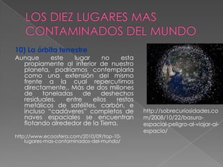 10) La órbita terrestre
Aunque     este   lugar      no    esta
  propiamente al interior de nuestro
  planeta, podríamos contemplarla
  como una extensión del mismo
  frente a la cual repercutimos
  directamente,. Más de dos millones
  de    toneladas     de    deshechos
  residuales,   entre    ellos   restos
  metálicos de satélites, carbón, e
  incluso “cadáveres” completos de         http://sobrecuriosidades.co
  naves espaciales se encuentran           m/2008/10/22/basura-
  flotando alrededor de la Tierra.         espacial-peligro-al-viajar-al-
                                           espacio/
http://www.ecoosfera.com/2010/09/top-10-
    lugares-mas-contaminados-del-mundo/
 