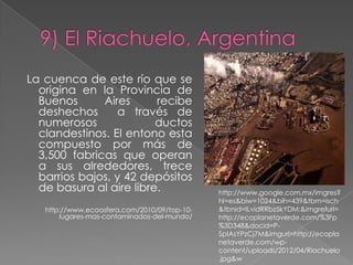 La cuenca de este río que se
  origina en la Provincia de
  Buenos      Aires      recibe
  deshechos      a través de
  numerosos              ductos
  clandestinos. El entono esta
  compuesto por más de
  3,500 fabricas que operan
  a sus alrededores, trece
  barrios bajos, y 42 depósitos
  de basura al aire libre.                    http://www.google.com.mx/imgres?
                                              hl=es&biw=1024&bih=439&tbm=isch
   http://www.ecoosfera.com/2010/09/top-10-   &tbnid=ILvidRRbz5kYDM:&imgrefurl=
       lugares-mas-contaminados-del-mundo/    http://ecoplanetaverde.com/%3Fp
                                              %3D348&docid=P-
                                              SpIAsYPzCj7M&imgurl=http://ecopla
                                              netaverde.com/wp-
                                              content/uploads/2012/04/Riachuelo
                                              .jpg&w
 