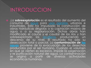    .La sobreexplotación es el resultado del aumento del
    consumo de agua para usos agrarios, urbanos e
    industriales. Esto ha impulsado la construcción de
    obras hidráulicas dirigidas a la captación masiva de
    agua o a su regularización. Dichas obras han
    modificado el cauce y el caudal de los ríos y han
    sobreexplotado los acuíferos, produciendo un
    descenso de su nivel. El resultado ha sido su
    desecación total o parcial. La contaminación de las
    aguas proviene de la evacuación de los desechos
    producidos por el ser humano. Cuando el volumen
    en que se vierten es excesivo, impide la oxigenación
    y re purificación natural del agua. La contaminación
    se origina a partir de diversas actividades
    económicas humanas.
 