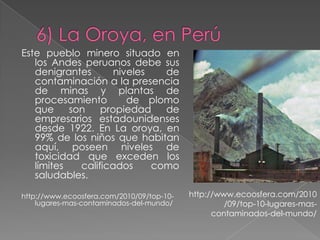 Este pueblo minero situado en
   los Andes peruanos debe sus
   denigrantes       niveles   de
   contaminación a la presencia
   de minas y plantas de
   procesamiento        de plomo
   que     son    propiedad    de
   empresarios estadounidenses
   desde 1922. En La oroya, en
   99% de los niños que habitan
   aquí, poseen niveles de
   toxicidad que exceden los
   límites   calificados     como
   saludables.

http://www.ecoosfera.com/2010/09/top-10-   http://www.ecoosfera.com/2010
    lugares-mas-contaminados-del-mundo/             /09/top-10-lugares-mas-
                                                 contaminados-del-mundo/
 
