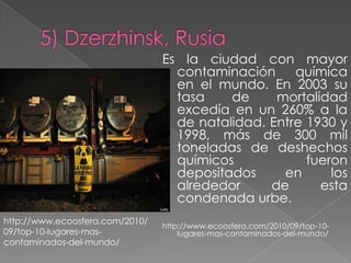 Es la ciudad con mayor
                                   contaminación     química
                                   en el mundo. En 2003 su
                                   tasa    de     mortalidad
                                   excedía en un 260% a la
                                   de natalidad. Entre 1930 y
                                   1998, más de 300 mil
                                   toneladas de deshechos
                                   químicos            fueron
                                   depositados     en      los
                                   alrededor     de      esta
                                   condenada urbe.
http://www.ecoosfera.com/2010/
                                 http://www.ecoosfera.com/2010/09/top-10-
09/top-10-lugares-mas-               lugares-mas-contaminados-del-mundo/
contaminados-del-mundo/
 