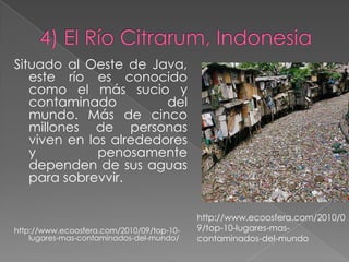 Situado al Oeste de Java,
   este río es conocido
   como el más sucio y
   contaminado          del
   mundo. Más de cinco
   millones de personas
   viven en los alrededores
   y          penosamente
   dependen de sus aguas
   para sobrevvir.

                                           http://www.ecoosfera.com/2010/0
http://www.ecoosfera.com/2010/09/top-10-   9/top-10-lugares-mas-
    lugares-mas-contaminados-del-mundo/    contaminados-del-mundo
 