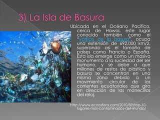 Ubicada en el Océano Pacífico,
   cerca de Hawai, este lugar
   conocido también como el
   “vórtice de la basura”, ocupa
   una extensión de 692,000 km/2,
   superando así el tamaño de
   países como Francia o España.
   Esta isla emerge como un masivo
   monumento a la suciedad del ser
   humano, y se debe a que
   millones de restos de plástico y
   basura se concentran en una
   misma zona debido a un
   movimiento     circular de    las
   corrientes ecuatoriales que gira
   en dirección de las manecillas
   del reloj.

Http://www.ecoosfera.com/2010/09/top-10-
    lugares-mas-contaminados-del-mundo/
 