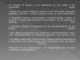    No arrojar la basura y los desechos en las calles ni en
    cualquier                                         lugar.
    • Evitar los ruidos molestos, tanto a nivel de barrio (escapes
    abiertos, bocinas, música fuerte) como a nivel doméstico.
    • Erradicar hábitos sumamente contaminantes, como el
    escupir y hacer deposiciones en la calle o en los parques y
    jardines,                                              etc.
    • Sembrar árboles y colaborar en el mantenimiento de las
    áreas                                            verdes.
    • No utilizar productos que contienen contaminantes, como
    CFC (desodorantes en aerosol), gasolina con plomo, etc.
    • Si utilizan vehículos automotores, regular periódicamente la
    combustión del motor para evitar la producción de gases
                                 tóxicos.
    •Reducir el uso innecesario y el desperdicio de recursos
    materiales y energéticos.
 