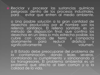    Reciclar y procesar las sustancias químicas
    peligrosas dentro de los procesos industriales,
    para     evitar que entren al medio ambiente.
    o Una posible solución a la gran cantidad de
    desechos producidos por el hombre son los
    rellenos sanitarios. El relleno sanitario es un
    método de disposición final, que confina los
    desechos en un área lo más estrecha posible, los
    cubre con capas de tierra y compacta
    diariamente      para    reducir   drástica    y
    significativamente           su         volumen.
    o El Estado debe preocuparse del problema de
    la contaminación, dando leyes severas,
    controlando su cumplimiento y sancionando a
    los transgresores. El problema ambiental es un
    problema que afecta al bien común y a la
    calidad de la vida.
 