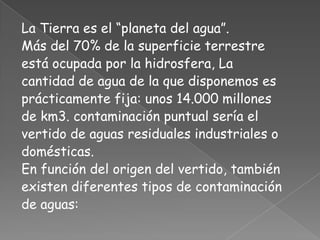 La Tierra es el “planeta del agua”.
Más del 70% de la superficie terrestre
está ocupada por la hidrosfera, La
cantidad de agua de la que disponemos es
prácticamente fija: unos 14.000 millones
de km3. contaminación puntual sería el
vertido de aguas residuales industriales o
domésticas.
En función del origen del vertido, también
existen diferentes tipos de contaminación
de aguas:
 
