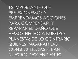 ES IMPORTANTE QUE
REFLEXIONEMOS Y
EMPRENDAMOS ACCIONES
PARA COMPENSAR, Y
REPARAR EL DAÑO QUE
HEMOS HECHO A NUESTRO
PLANESTA; DE LO CONTRARIO
QUIENES PAGARAN LAS
CONSECUENCIAS SERAN
NUESTRO DESCENDIENTES.
 