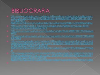    http://www.google.com.mx/search?hl=es&q=contaminacion&bav=on.
    2,or.r_gc.r_pw.r_qf.&biw=1366&bih=651&wrapid=tlif134964251975110&u
    m=1&ie=UTF-
    8&tbm=isch&source=og&sa=N&tab=wi&ei=IulxUIW4Kcag2QWEkoD4Dw
   http://contaminacion-ambiente.blogspot.mx/2006/10/causas-de-la-
    contaminacion-ambiental.html
   http://es.answers.yahoo.com/question/index?qid=20081010175314AAzq
    WQ7
   http://espanol.answers.yahoo.com/question/index?qid=20061221052700
    AAt38A6
   http://www.google.com.mx/search?hl=es&q=como+se+forma+la+cont
    aminacion&bav=on.2,or.r_gc.r_pw.r_qf.&biw=1366&bih=651&wrapid=tlif
    134964278127710&um=1&ie=UTF-
    8&tbm=isch&source=og&sa=N&tab=wi&ei=LupxUJmfFqqK2QWw9YHQA
    w
   http://www.google.com.mx/search?hl=es&q=que+la+origina+la+conta
    minacion&bav=on.2,or.r_gc.r_pw.r_qf.&biw=1366&bih=651&wrapid=tlif1
    34964286722510&um=1&ie=UTF-
    8&tbm=isch&source=og&sa=N&tab=wi&ei=fupxULfbCYny2QW3uYG4Bg

 