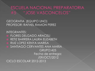 GEOGRAFIA (EQUIPO UNO)
PROFESOR: RAFAEL RAMON PEREZ

INTEGRANTES:
 FLORES DELGADO ARACELI
 RETIZ BARRERA LAURA ELIZABETH
 RUIZ LOPEZ KENYA MARISA
 SANTIAGO CERVANTES ANA MARIA
                    GRUPO:425
                 Fecha de entrega:
                   /09/OCT/2012
CICLO ESCOLAR 2012-2013
 