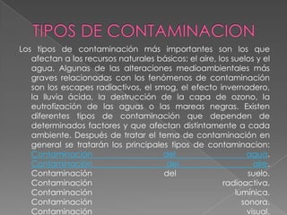 Los tipos de contaminación más importantes son los que
   afectan a los recursos naturales básicos: el aire, los suelos y el
   agua. Algunas de las alteraciones medioambientales más
   graves relacionadas con los fenómenos de contaminación
   son los escapes radiactivos, el smog, el efecto invernadero,
   la lluvia ácida, la destrucción de la capa de ozono, la
   eutrofización de las aguas o las mareas negras. Existen
   diferentes tipos de contaminación que dependen de
   determinados factores y que afectan distintamente a cada
   ambiente. Después de tratar el tema de contaminación en
   general se tratarán los principales tipos de contaminacion:
   Contaminación                     del                      agua.
   Contaminación                      del                       aire.
   Contaminación                     del                       suelo.
   Contaminación                                       radioactiva.
   Contaminación                                           lumínica.
   Contaminación                                             sonora.
   Contaminación                                              visual.
 