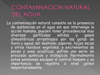 La contaminación natural consiste en la presencia
  de sustancias en el agua sin que intervenga la
  acción humana, pueden tener procedencias muy
  diversas:     partículas    sólidas    y    gases
  atmosféricos arrastrados por las gotas de
  lluvia y aguas del deshielo; esporas, hojas secas
  y otros residuos vegetales, y excrementos de
  peces y aves acuáticas. sufren una serie de
  procesos químicos y biológicos. Normalmente
  estas emisiones escapan al control humano y su
  importancia se registra a nivel global
  mayoritariamente.
 