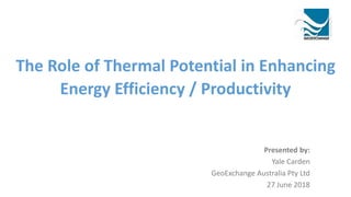 The Role of Thermal Potential in Enhancing
Energy Efficiency / Productivity
Presented by:
Yale Carden
GeoExchange Australia Pty Ltd
27 June 2018
 