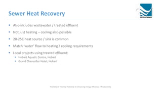 Sewer Heat Recovery
 Also includes wastewater / treated effluent
 Not just heating – cooling also possible
 20-25C heat source / sink is common
 Match ‘water’ flow to heating / cooling requirements
 Local projects using treated effluent:
 Hobart Aquatic Centre, Hobart
 Grand Chancellor Hotel, Hobart
The Role of Thermal Potential in Enhancing Energy Efficiency / Productivity
 