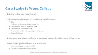 Case Study: St Peters College
 Existing system uses ambient air
 Thermal potential approach considered the following:
 Gas;
 Ambient air (used for heat recovery);
 Ground with vertical borehole GHX;
 Ground with horizontal GHX;
 River water under existing irrigation license;
 Treated effluent.
 River water was Client preference. However, logistical and future-proofing issues;
 Vertical GHX preferred over horizontal GHX
 Minimise impact on sport fields;
 Enable future expansion of system.
The Role of Thermal Potential in Enhancing Energy Efficiency / Productivity
 