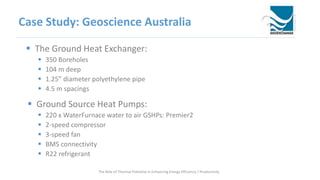 Case Study: Geoscience Australia
 The Ground Heat Exchanger:
 350 Boreholes
 104 m deep
 1.25” diameter polyethylene pipe
 4.5 m spacings
 Ground Source Heat Pumps:
 220 x WaterFurnace water to air GSHPs: Premier2
 2-speed compressor
 3-speed fan
 BMS connectivity
 R22 refrigerant
The Role of Thermal Potential in Enhancing Energy Efficiency / Productivity
 