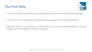 The First Why
 ‘…we must consider environmental sustainability as one of the world’s greatest challenges.’
 ‘…must promote sustainability through educational programs and school operations.’
 ‘We must focus on minimising our carbon emissions and environmental footprint through
energy, water consumption and waste recycling.’
The Role of Thermal Potential in Enhancing Energy Efficiency / Productivity
 
