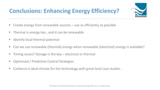 Conclusions: Enhancing Energy Efficiency?
 Create energy from renewable sources – use as efficiently as possible
 Thermal is energy too…and it can be renewable
 Identify local thermal potential
 Can we use renewable (thermal) energy when renewable (electrical) energy is available?
 Timing issues? Storage is the key – electrical or thermal
 Optimised / Predictive Control Strategies
 Canberra is ideal climate for the technology with great local case studies
The Role of Thermal Potential in Enhancing Energy Efficiency / Productivity
 
