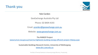 Thank you
Yale Carden
GeoExchange Australia Pty Ltd
Phone: 02 8404 4193
Email: ycarden@geoexchange.com.au
Website: www.geoexchange.com.au
The RHBEEP Project
www.tumut.nsw.gov.au/riverina-highlands-building-energy-efficient-project-rhbeep.aspx
Sustainable Buildings Research Centre, University of Wollongong
www.sbrc.uow.edu.au
The Role of Thermal Potential in Enhancing Energy Efficiency / Productivity
 