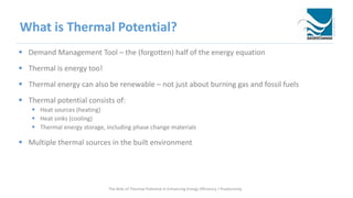 What is Thermal Potential?
 Demand Management Tool – the (forgotten) half of the energy equation
 Thermal is energy too!
 Thermal energy can also be renewable – not just about burning gas and fossil fuels
 Thermal potential consists of:
 Heat sources (heating)
 Heat sinks (cooling)
 Thermal energy storage, including phase change materials
 Multiple thermal sources in the built environment
The Role of Thermal Potential in Enhancing Energy Efficiency / Productivity
 