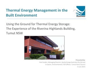 Thermal Energy Management in the
Built Environment
Presented by:
Yale Carden, Managing Director, GeoExchange Australia Pty Ltd and
Jo Spicer, Environmental / GIS Officer, Tumut Shire Council
3 June 2015
Using the Ground for Thermal Energy Storage:
The Experience of the Riverina Highlands Building,
Tumut NSW
 