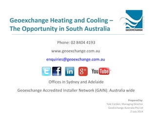 Geoexchange Heating and Cooling –
The Opportunity in South Australia
Prepared by:
Yale Carden, Managing Director
GeoExchange Australia Pty Ltd
2 July 2014
Phone: 02 8404 4193
www.geoexchange.com.au
enquiries@geoexchange.com.au
Offices in Sydney and Adelaide
Geoexchange Accredited Installer Network (GAIN): Australia wide
 