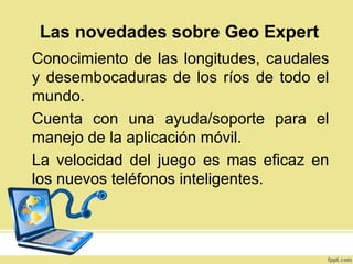 Conocimiento de las longitudes, caudales
y desembocaduras de los ríos de todo el
mundo.
Cuenta con una ayuda/soporte para el
manejo de la aplicación móvil.
La velocidad del juego es mas eficaz en
los nuevos teléfonos inteligentes.
Las novedades sobre Geo Expert
 