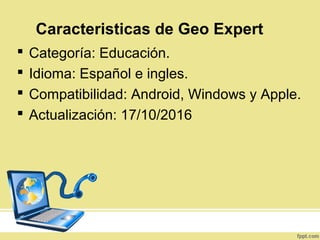  Categoría: Educación.
 Idioma: Español e ingles.
 Compatibilidad: Android, Windows y Apple.
 Actualización: 17/10/2016
Caracteristicas de Geo Expert
 