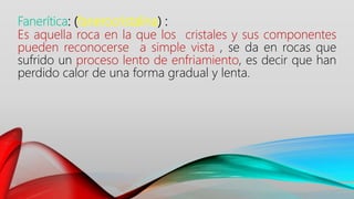 Fanerítica: (fanerocristalina) :
Es aquella roca en la que los cristales y sus componentes
pueden reconocerse a simple vista , se da en rocas que
sufrido un proceso lento de enfriamiento, es decir que han
perdido calor de una forma gradual y lenta.
 