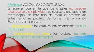 Afaníticas: VOLCANICAS O EXTRUSIVAS
Es aquella roca en la que los cristales no pueden
reconocerse a simple vista y es necesaria una lupa o un
microscopio, en este tipo de rocas el proceso de
enfriamiento se produjo de forma más o menos
Estas rocas pueden ser:
- Microcristalina: los cristales son reconocibles con el
microscopio.
- Criptocristalina o vítrea: los cristales no son
reconocibles con el Microscopio.
 