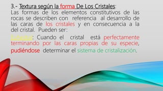 3.- Textura según la forma De Los Cristales:
Las formas de los elementos constitutivos de las
rocas se describen con referencia al desarrollo de
las caras de los cristales y en consecuencia a la
del cristal. Pueden ser:
Euhedral: Cuando el cristal está perfectamente
terminando por las caras propias de su especie,
pudiéndose determinar el sistema de cristalización.
 