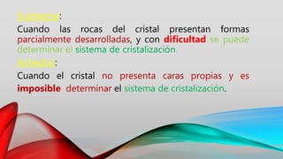 Subhedral:
Cuando las rocas del cristal presentan formas
parcialmente desarrolladas, y con dificultad se puede
determinar el sistema de cristalización.
Anhedral:
Cuando el cristal no presenta caras propias y es
imposible determinar el sistema de cristalización.
 