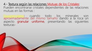 4.- Textura según las relaciones Mutuas de los Cristales:
Pueden encontrarse cristales dependientes de las relaciones
mutuas en las formas :
Equigranulares: cuando todo los minerales son
aproximadamente del mismo tamaño dando a la roca un
aspecto granular uniforme, presentando las siguientes
texturas-
 