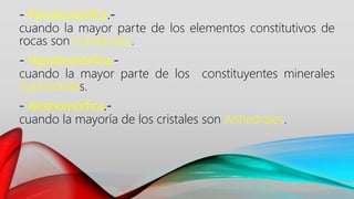 - Panidiomórfica.-
cuando la mayor parte de los elementos constitutivos de
rocas son Euhedrales.
- Hipodiomórfica.-
cuando la mayor parte de los constituyentes minerales
Subhedrales.
- Alotriomórfica.-
cuando la mayoría de los cristales son Anhedrales.
 