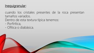 Inequigranular:
cuando los cristales presentes de la roca presentan
tamaños variados.
Dentro de esta textura típica tenemos:
- Porfirítica,
- Ofítica o diabásica.
 