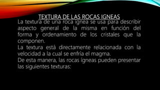 TEXTURA DE LAS ROCAS IGNEAS
La textura de una roca ígnea se usa para describir
aspecto general de la misma en función del
forma y ordenamiento de los cristales que la
componen.
La textura está directamente relacionada con la
velocidad a la cual se enfría el magma.
De esta manera, las rocas ígneas pueden presentar
las siguientes texturas:
 
