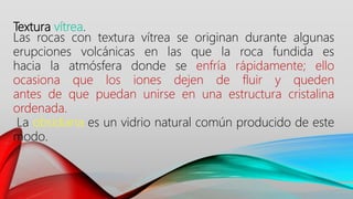 Textura vítrea.
Las rocas con textura vítrea se originan durante algunas
erupciones volcánicas en las que la roca fundida es
hacia la atmósfera donde se enfría rápidamente; ello
ocasiona que los iones dejen de fluir y queden
antes de que puedan unirse en una estructura cristalina
ordenada.
La obsidiana es un vidrio natural común producido de este
modo.
 