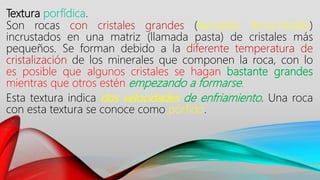 Textura porfídica.
Son rocas con cristales grandes (llamados fenocristales)
incrustados en una matriz (llamada pasta) de cristales más
pequeños. Se forman debido a la diferente temperatura de
cristalización de los minerales que componen la roca, con lo
es posible que algunos cristales se hagan bastante grandes
mientras que otros estén empezando a formarse.
Esta textura indica dos velocidades de enfriamiento. Una roca
con esta textura se conoce como pórfido.
 