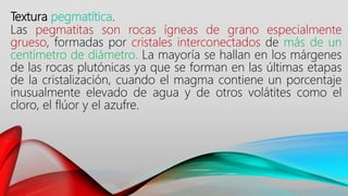 Textura pegmatítica.
Las pegmatitas son rocas ígneas de grano especialmente
grueso, formadas por cristales interconectados de más de un
centímetro de diámetro. La mayoría se hallan en los márgenes
de las rocas plutónicas ya que se forman en las últimas etapas
de la cristalización, cuando el magma contiene un porcentaje
inusualmente elevado de agua y de otros volátites como el
cloro, el flúor y el azufre.
 