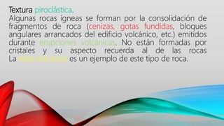 Textura piroclástica.
Algunas rocas ígneas se forman por la consolidación de
fragmentos de roca (cenizas, gotas fundidas, bloques
angulares arrancados del edificio volcánico, etc.) emitidos
durante erupciones volcánicas. No están formadas por
cristales y su aspecto recuerda al de las rocas
La toba volcánica es un ejemplo de este tipo de roca.
 