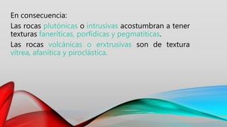 En consecuencia:
Las rocas plutónicas o intrusivas acostumbran a tener
texturas faneríticas, porfídicas y pegmatíticas.
Las rocas volcánicas o erxtrusivas son de textura
vítrea, afanítica y piroclástica.
 