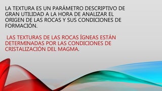 LA TEXTURA ES UN PARÁMETRO DESCRIPTIVO DE
GRAN UTILIDAD A LA HORA DE ANALIZAR EL
ORIGEN DE LAS ROCAS Y SUS CONDICIONES DE
FORMACIÓN.
LAS TEXTURAS DE LAS ROCAS ÍGNEAS ESTÁN
DETERMINADAS POR LAS CONDICIONES DE
CRISTALIZACIÓN DEL MAGMA.
 