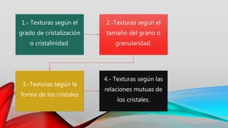 1.- Texturas según el
grado de cristalización
o cristalinidad.
2.-Texturas según el
tamaño del grano o
granularidad.
3.-Texturas según la
forma de los cristales
4.- Texturas según las
relaciones mutuas de
los cristales.
 