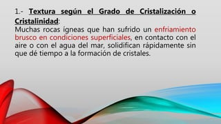 1.- Textura según el Grado de Cristalización o
Cristalinidad:
Muchas rocas ígneas que han sufrido un enfriamiento
brusco en condiciones superficiales, en contacto con el
aire o con el agua del mar, solidifican rápidamente sin
que dé tiempo a la formación de cristales.
 